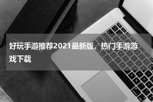 好玩手游推荐2021最新版，热门手游游戏下载