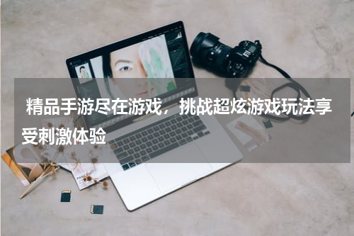  精品手游尽在游戏，挑战超炫游戏玩法享受刺激体验