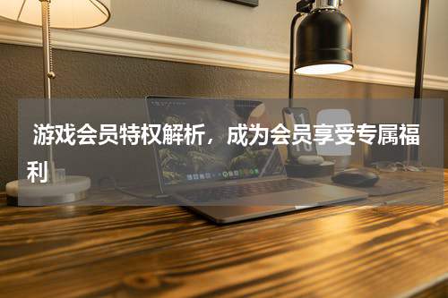  游戏会员特权解析，成为会员享受专属福利