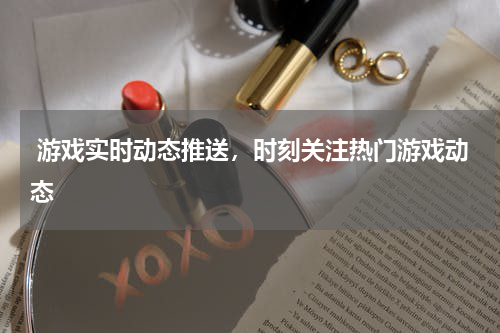  游戏实时动态推送，时刻关注热门游戏动态