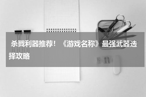  杀戮利器推荐！《游戏名称》最强武器选择攻略