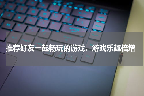  推荐好友一起畅玩的游戏，游戏乐趣倍增