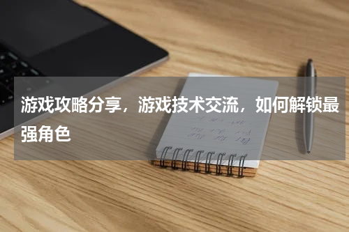 游戏攻略分享，游戏技术交流，如何解锁最强角色