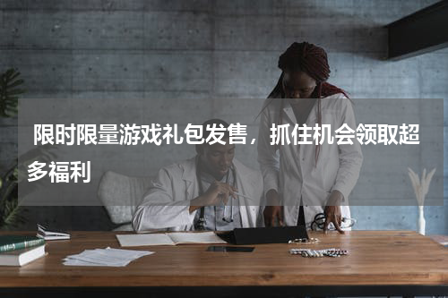  限时限量游戏礼包发售，抓住机会领取超多福利