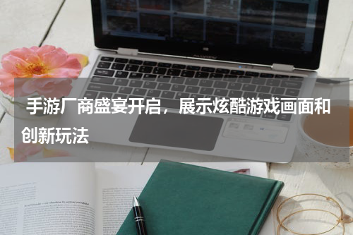  手游厂商盛宴开启，展示炫酷游戏画面和创新玩法