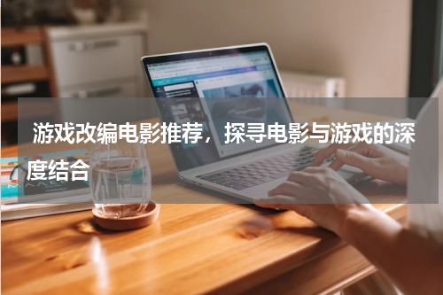  游戏改编电影推荐，探寻电影与游戏的深度结合