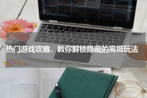 热门游戏攻略，教你解锁隐藏的高级玩法
