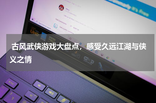  古风武侠游戏大盘点，感受久远江湖与侠义之情