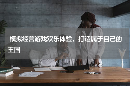  模拟经营游戏欢乐体验，打造属于自己的王国