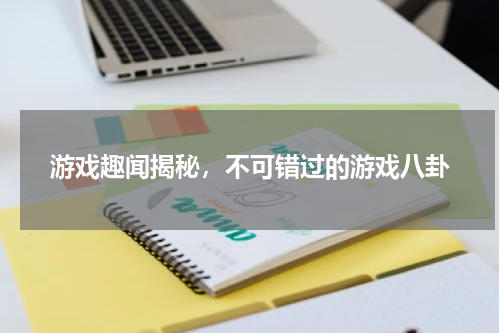 游戏趣闻揭秘，不可错过的游戏八卦