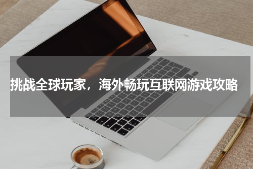  挑战全球玩家，海外畅玩互联网游戏攻略