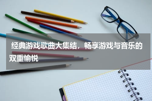  经典游戏歌曲大集结，畅享游戏与音乐的双重愉悦