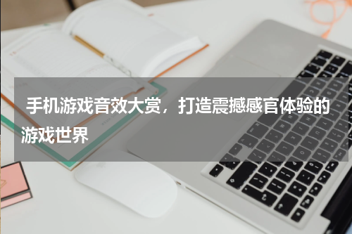  手机游戏音效大赏，打造震撼感官体验的游戏世界
