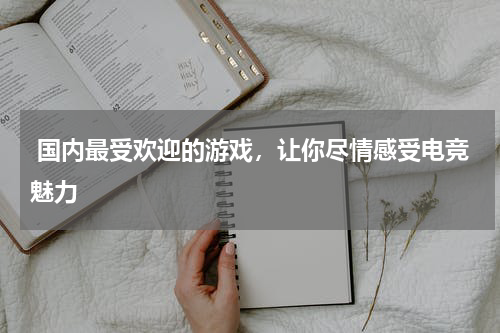  国内最受欢迎的游戏，让你尽情感受电竞魅力