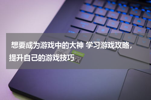 想要成为游戏中的大神 学习游戏攻略，提升自己的游戏技巧