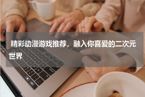  精彩动漫游戏推荐，融入你喜爱的二次元世界