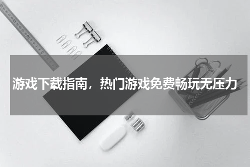 游戏下载指南，热门游戏免费畅玩无压力