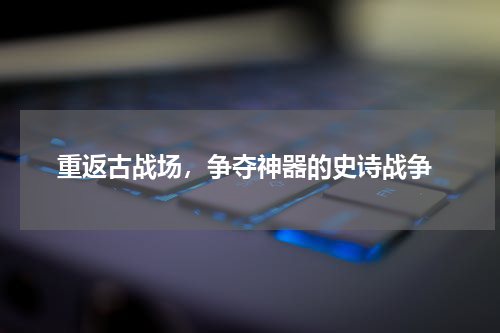  重返古战场，争夺神器的史诗战争