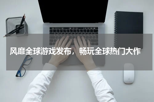  风靡全球游戏发布，畅玩全球热门大作