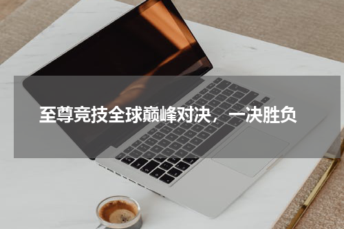  至尊竞技全球巅峰对决，一决胜负
