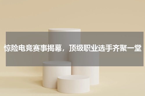 惊险电竞赛事揭幕，顶级职业选手齐聚一堂