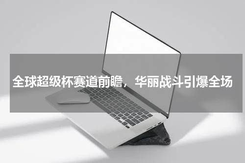 全球超级杯赛道前瞻，华丽战斗引爆全场