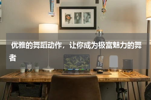  优雅的舞蹈动作，让你成为极富魅力的舞者