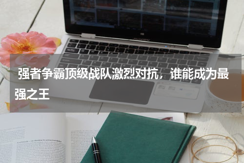  强者争霸顶级战队激烈对抗，谁能成为最强之王