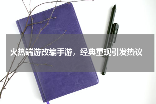  火热端游改编手游，经典重现引发热议