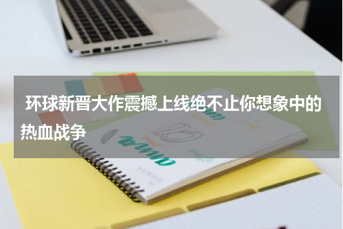  环球新晋大作震撼上线绝不止你想象中的热血战争
