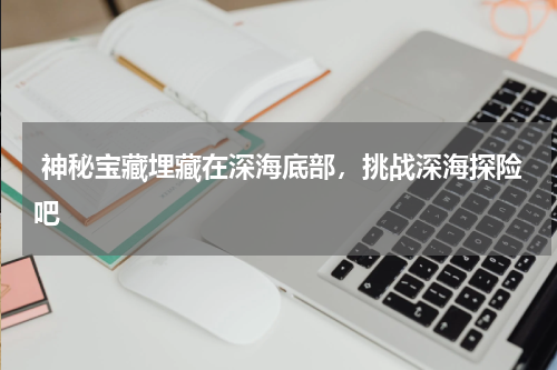 神秘宝藏埋藏在深海底部，挑战深海探险吧