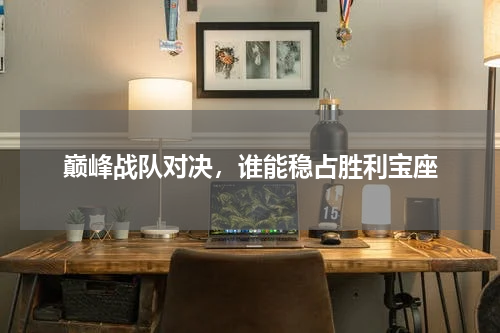 巅峰战队对决，谁能稳占胜利宝座
