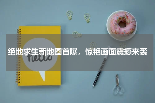 绝地求生新地图首曝，惊艳画面震撼来袭