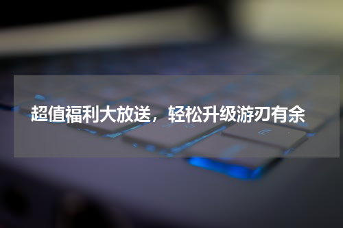  超值福利大放送，轻松升级游刃有余