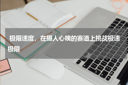  极限速度，在摄人心魄的赛道上挑战极速极限