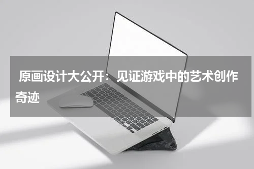  原画设计大公开：见证游戏中的艺术创作奇迹