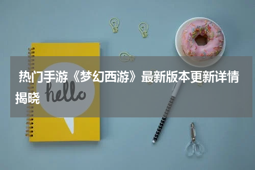  热门手游《梦幻西游》最新版本更新详情揭晓