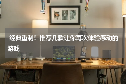  经典重制！推荐几款让你再次体验感动的游戏