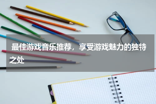  最佳游戏音乐推荐，享受游戏魅力的独特之处