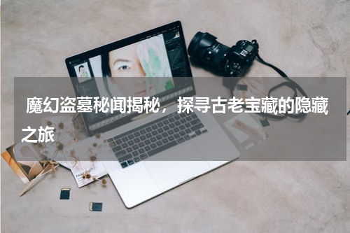  魔幻盗墓秘闻揭秘，探寻古老宝藏的隐藏之旅