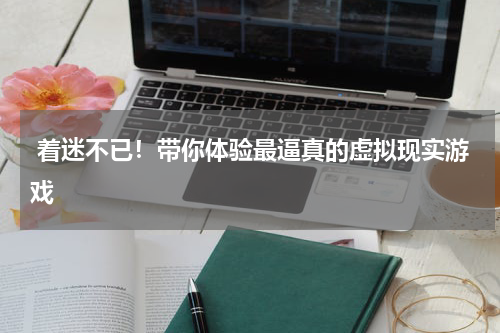  着迷不已！带你体验最逼真的虚拟现实游戏