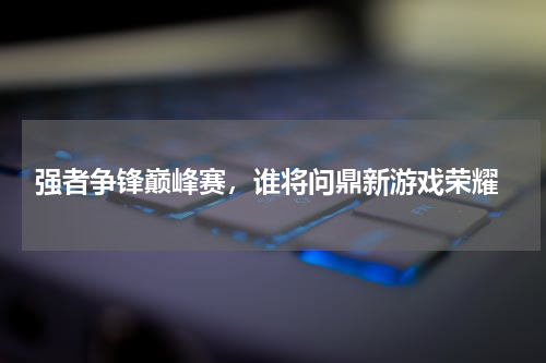  强者争锋巅峰赛，谁将问鼎新游戏荣耀