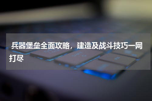  兵器堡垒全面攻略，建造及战斗技巧一网打尽