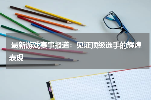  最新游戏赛事报道：见证顶级选手的辉煌表现