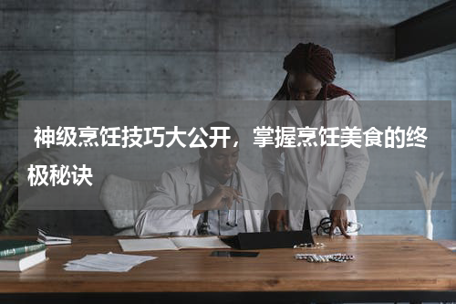  神级烹饪技巧大公开，掌握烹饪美食的终极秘诀