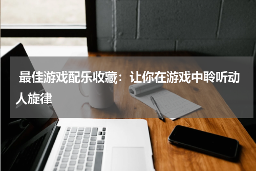  最佳游戏配乐收藏：让你在游戏中聆听动人旋律
