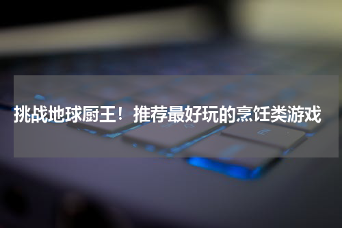  挑战地球厨王！推荐最好玩的烹饪类游戏