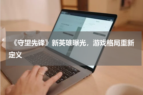  《守望先锋》新英雄曝光，游戏格局重新定义