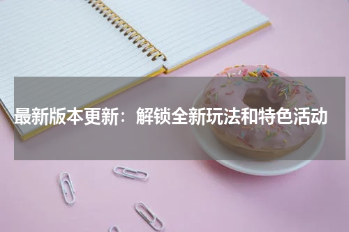  最新版本更新：解锁全新玩法和特色活动