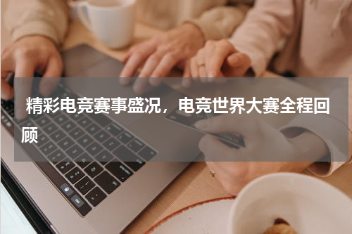  精彩电竞赛事盛况，电竞世界大赛全程回顾